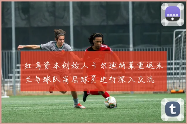 红鸟资本创始人卡尔迪纳莱重返米兰与球队高层球员进行深入交流