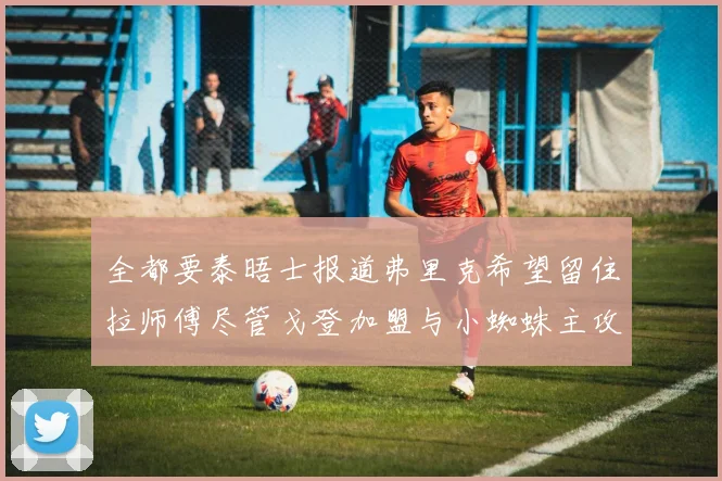 全都要泰晤士报道弗里克希望留住拉师傅尽管戈登加盟与小蜘蛛主攻