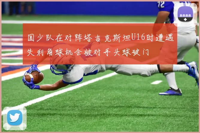 国少队在对阵塔吉克斯坦U16时遭遇失利角球机会被对手头球破门