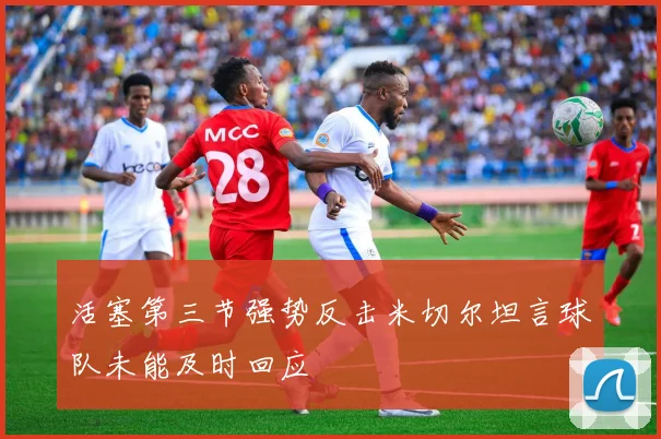活塞第三节强势反击米切尔坦言球队未能及时回应