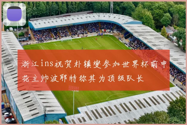 浙江ins祝贺朴镇燮参加世界杯前申花主帅波耶特称其为顶级队长