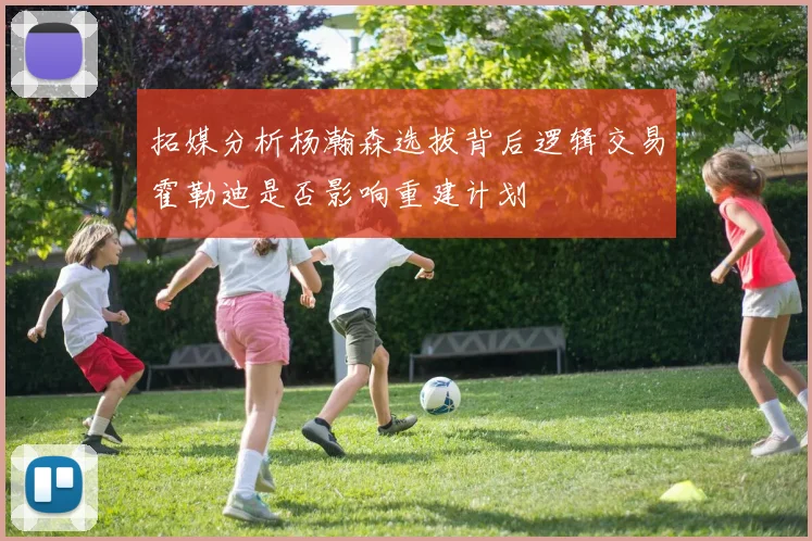 拓媒分析杨瀚森选拔背后逻辑交易霍勒迪是否影响重建计划