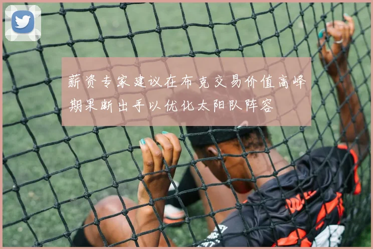 薪资专家建议在布克交易价值高峰期果断出手以优化太阳队阵容