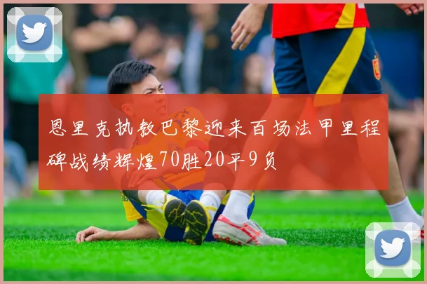 恩里克执教巴黎迎来百场法甲里程碑战绩辉煌70胜20平9负